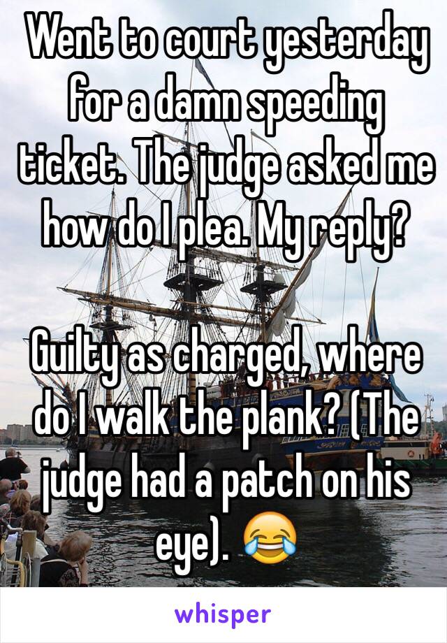 Went to court yesterday for a damn speeding ticket. The judge asked me how do I plea. My reply?

Guilty as charged, where do I walk the plank? (The judge had a patch on his eye). 😂