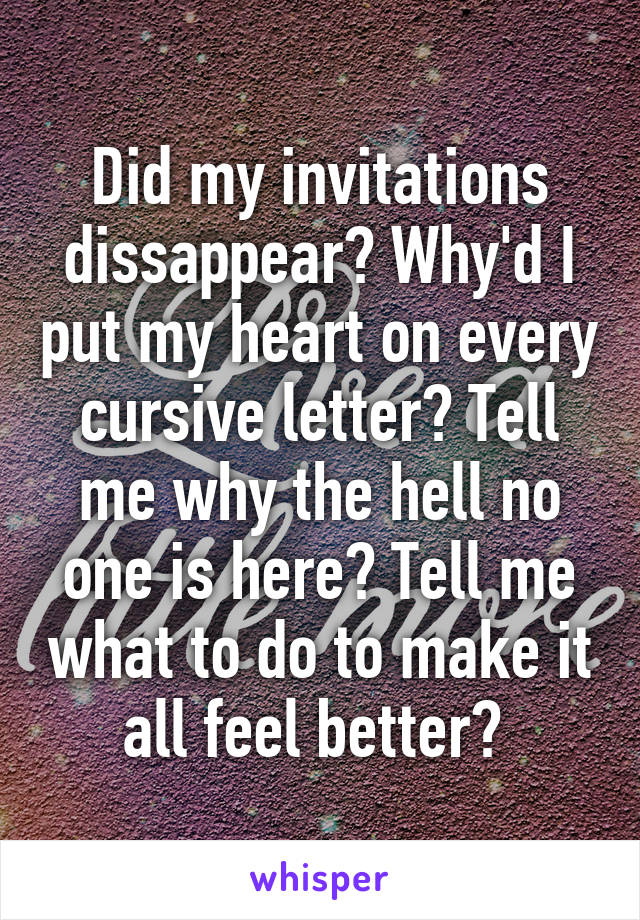 Did my invitations dissappear? Why'd I put my heart on every cursive letter? Tell me why the hell no one is here? Tell me what to do to make it all feel better? 