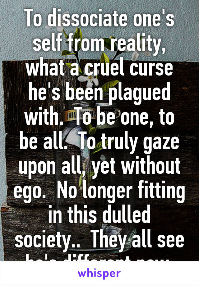 To dissociate one's self from reality, what a cruel curse he's been plagued with.  To be one, to be all.  To truly gaze upon all, yet without ego.  No longer fitting in this dulled society..  They all see he's different now.