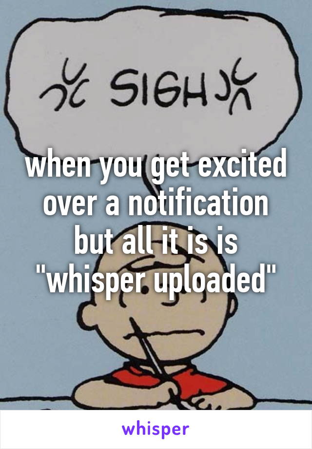 when you get excited over a notification but all it is is "whisper uploaded"