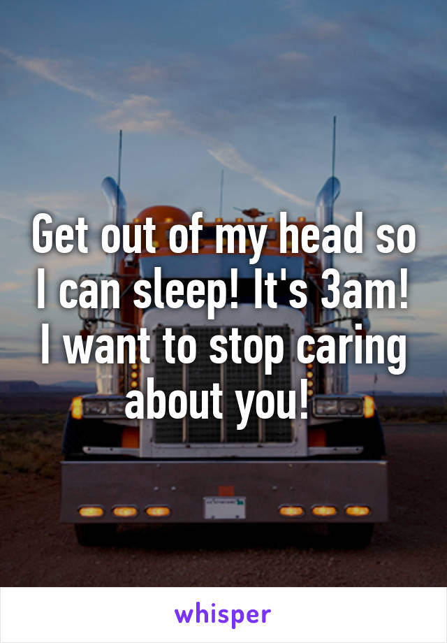 Get out of my head so I can sleep! It's 3am! I want to stop caring about you! 