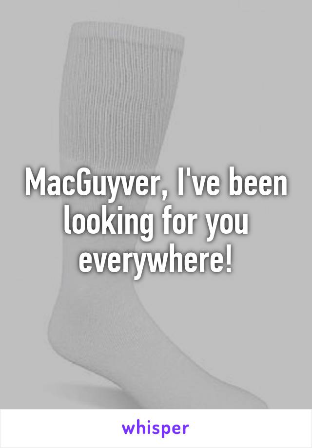 MacGuyver, I've been looking for you everywhere!