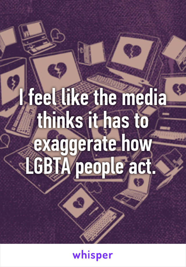 I feel like the media thinks it has to exaggerate how LGBTA people act. 