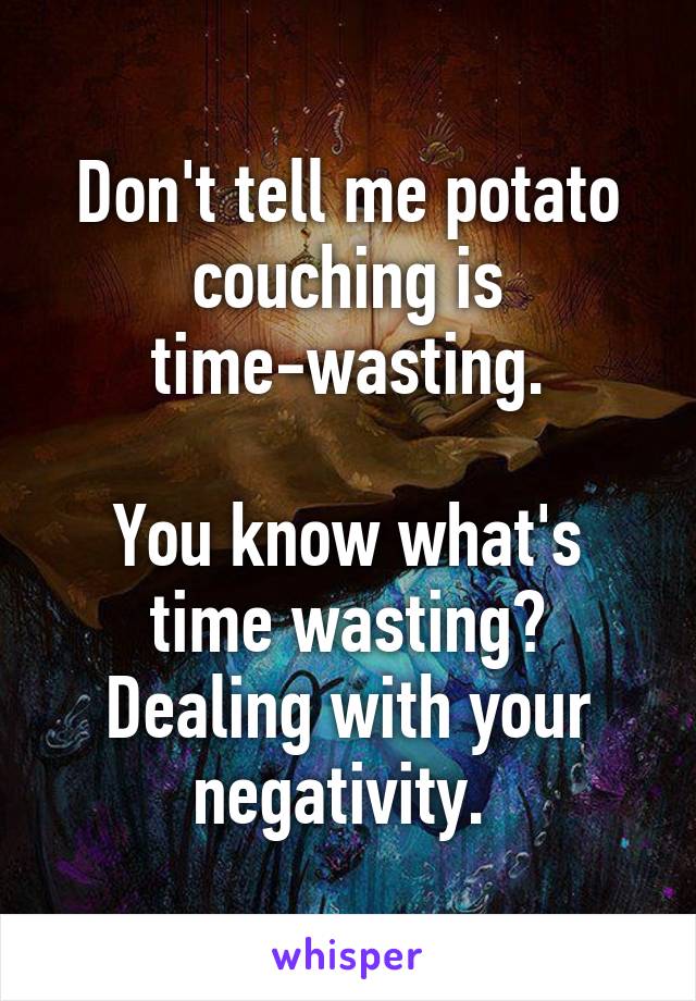 Don't tell me potato couching is time-wasting.

You know what's time wasting? Dealing with your negativity. 