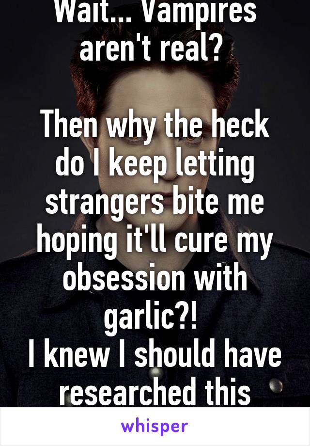 Wait... Vampires aren't real? 

Then why the heck do I keep letting strangers bite me hoping it'll cure my obsession with garlic?! 
I knew I should have researched this more.... :(