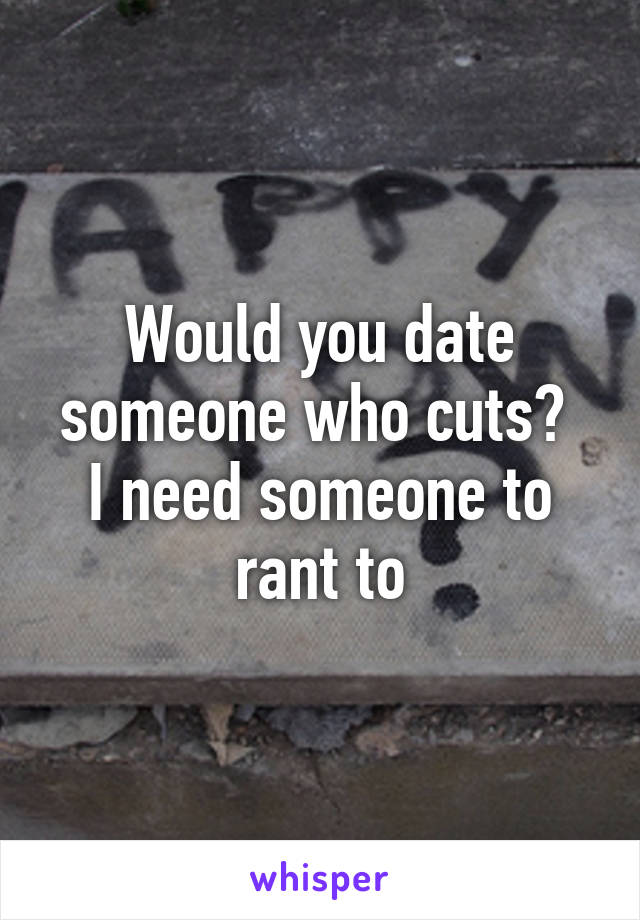 Would you date someone who cuts? 
I need someone to rant to