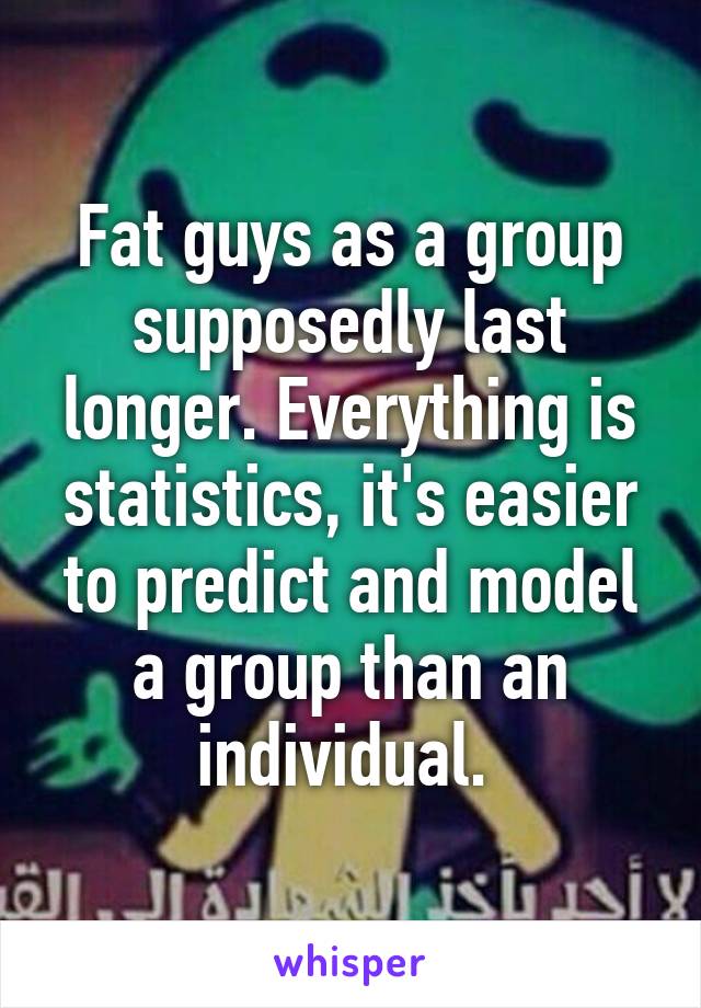 Fat guys as a group supposedly last longer. Everything is statistics, it's easier to predict and model a group than an individual. 