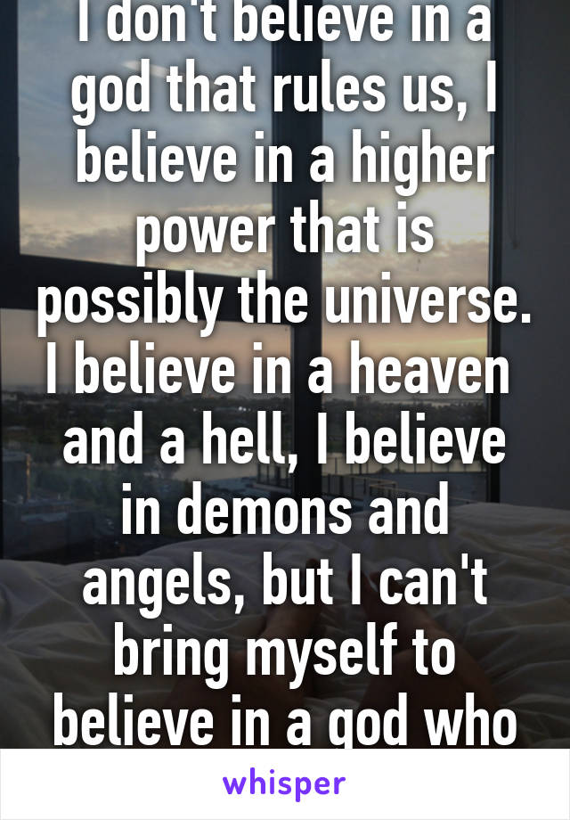 I don't believe in a god that rules us, I believe in a higher power that is possibly the universe. I believe in a heaven  and a hell, I believe in demons and angels, but I can't bring myself to believe in a god who is superior to us all.