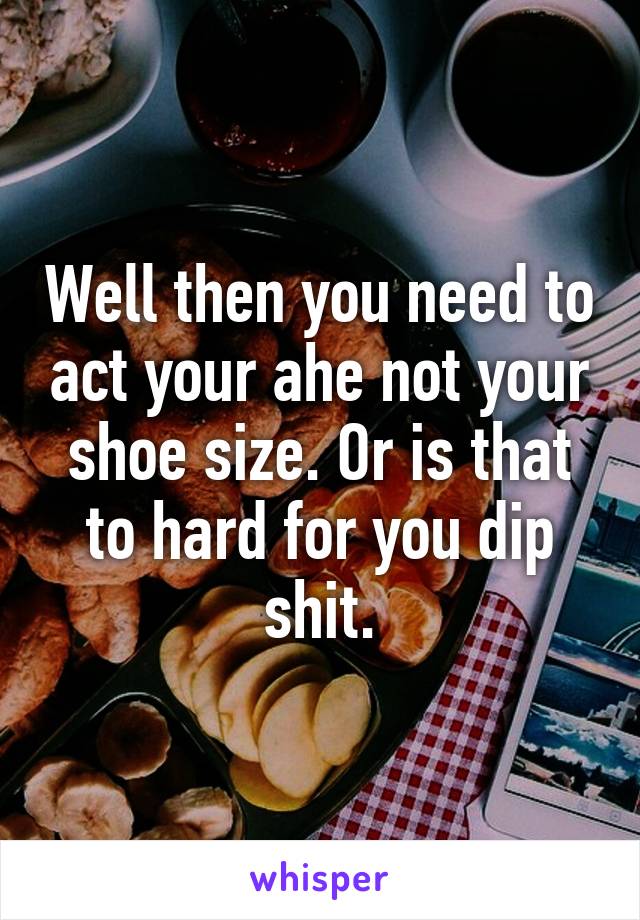 Well then you need to act your ahe not your shoe size. Or is that to hard for you dip shit.