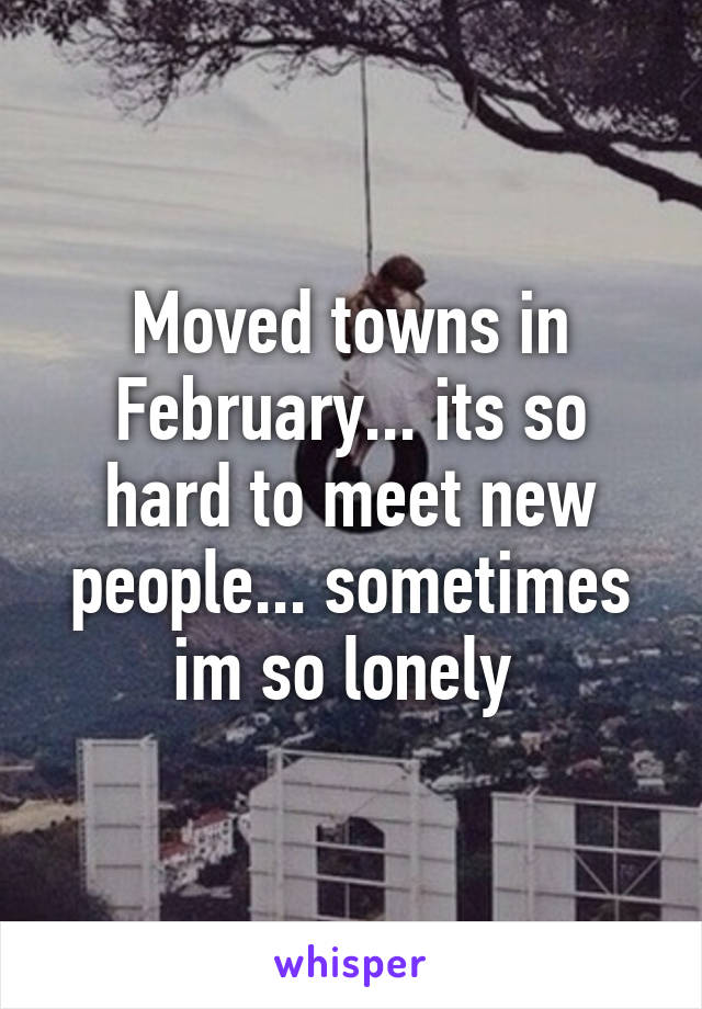 Moved towns in February... its so hard to meet new people... sometimes im so lonely 