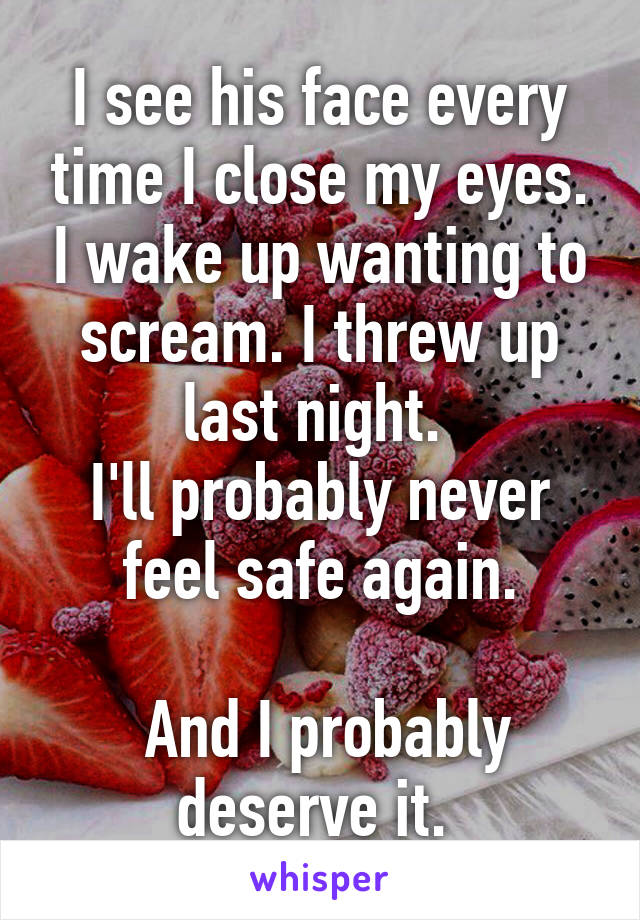 I see his face every time I close my eyes. I wake up wanting to scream. I threw up last night. 
I'll probably never feel safe again.

 And I probably deserve it. 