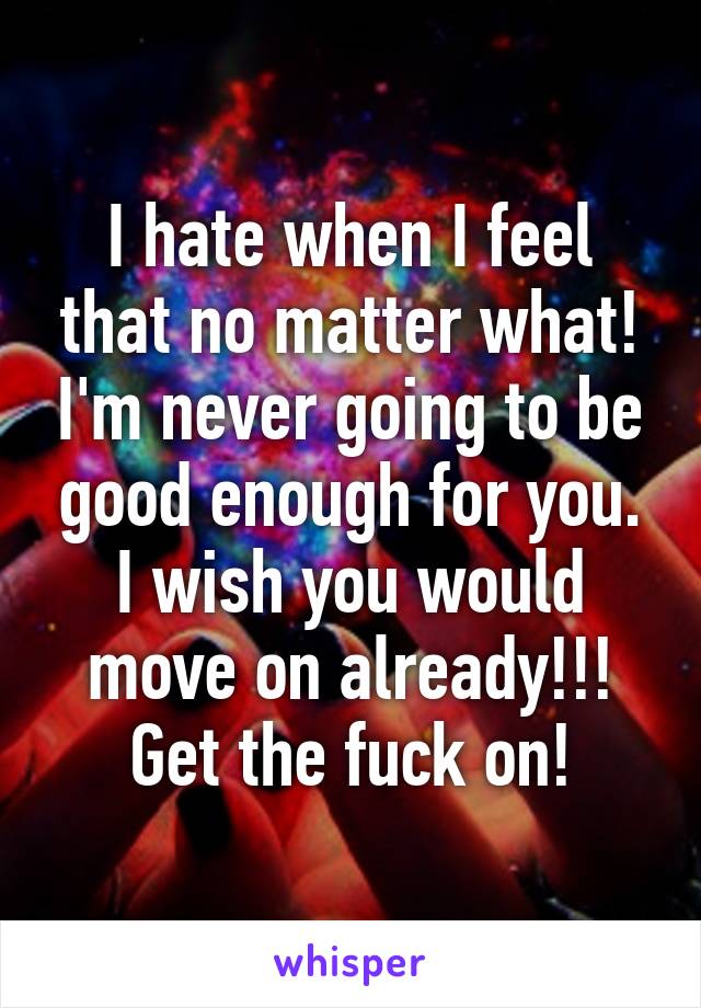 I hate when I feel that no matter what! I'm never going to be good enough for you. I wish you would move on already!!! Get the fuck on!