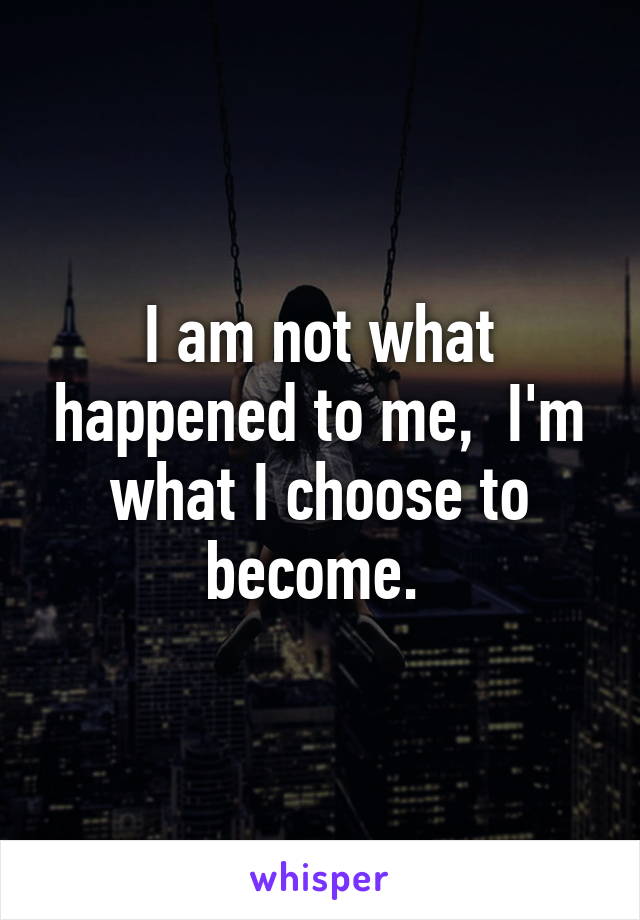 I am not what happened to me,  I'm what I choose to become. 