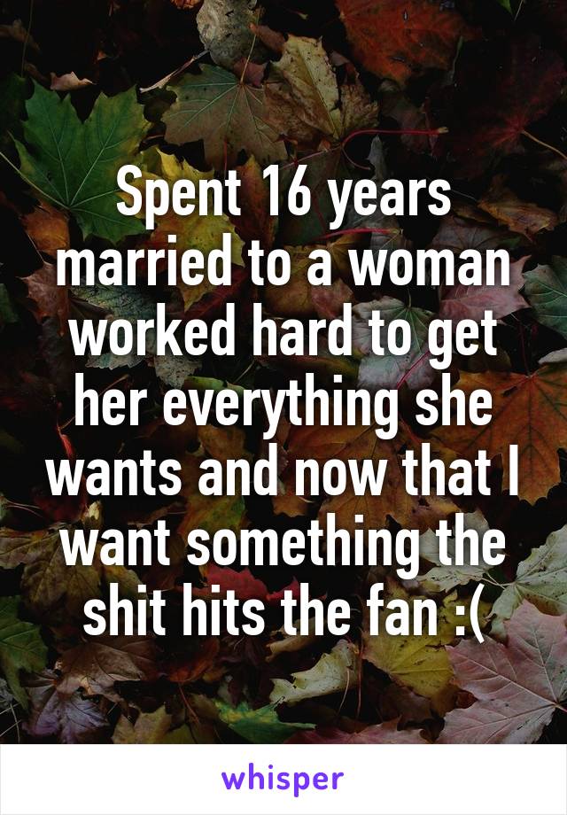 Spent 16 years married to a woman worked hard to get her everything she wants and now that I want something the shit hits the fan :(