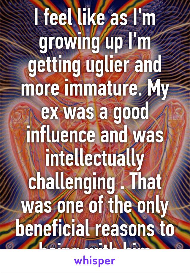 I feel like as I'm growing up I'm getting uglier and more immature. My ex was a good influence and was intellectually challenging . That was one of the only beneficial reasons to being with him