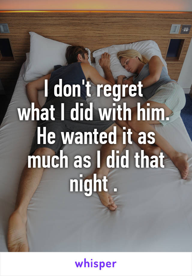 I don't regret 
what I did with him. 
He wanted it as much as I did that night . 