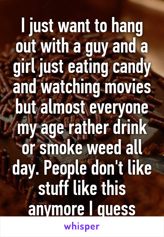 I just want to hang out with a guy and a girl just eating candy and watching movies but almost everyone my age rather drink or smoke weed all day. People don't like stuff like this anymore I guess