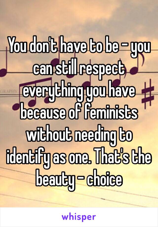 You don't have to be - you can still respect everything you have because of feminists without needing to identify as one. That's the beauty - choice 