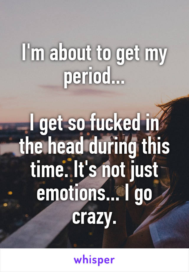 I'm about to get my period...

I get so fucked in the head during this time. It's not just emotions... I go crazy.