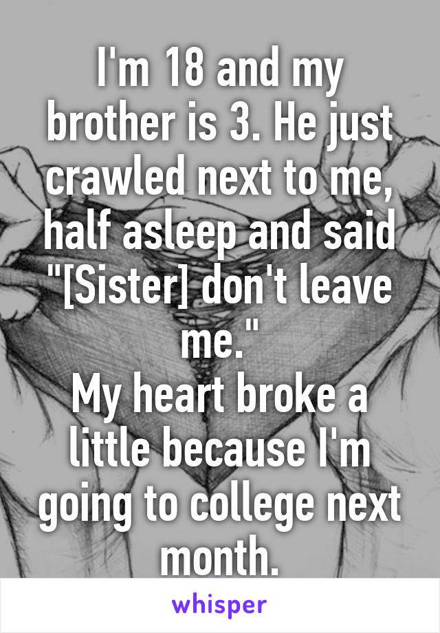 I'm 18 and my brother is 3. He just crawled next to me, half asleep and said "[Sister] don't leave me."
My heart broke a little because I'm going to college next month.