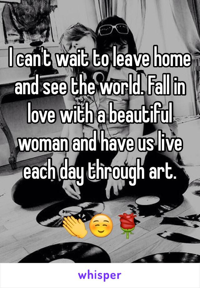 I can't wait to leave home and see the world. Fall in love with a beautiful woman and have us live each day through art. 

👏☺️🌹