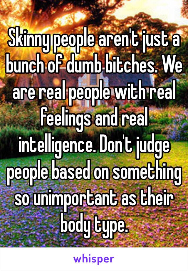 Skinny people aren't just a bunch of dumb bitches. We are real people with real feelings and real intelligence. Don't judge people based on something so unimportant as their body type.