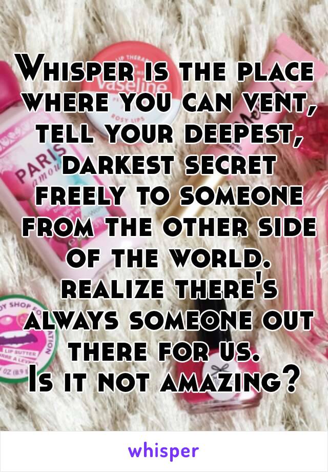 Whisper is the place where you can vent, tell your deepest, darkest secret freely to someone from the other side of the world. realize there's always someone out there for us. 
Is it not amazing?