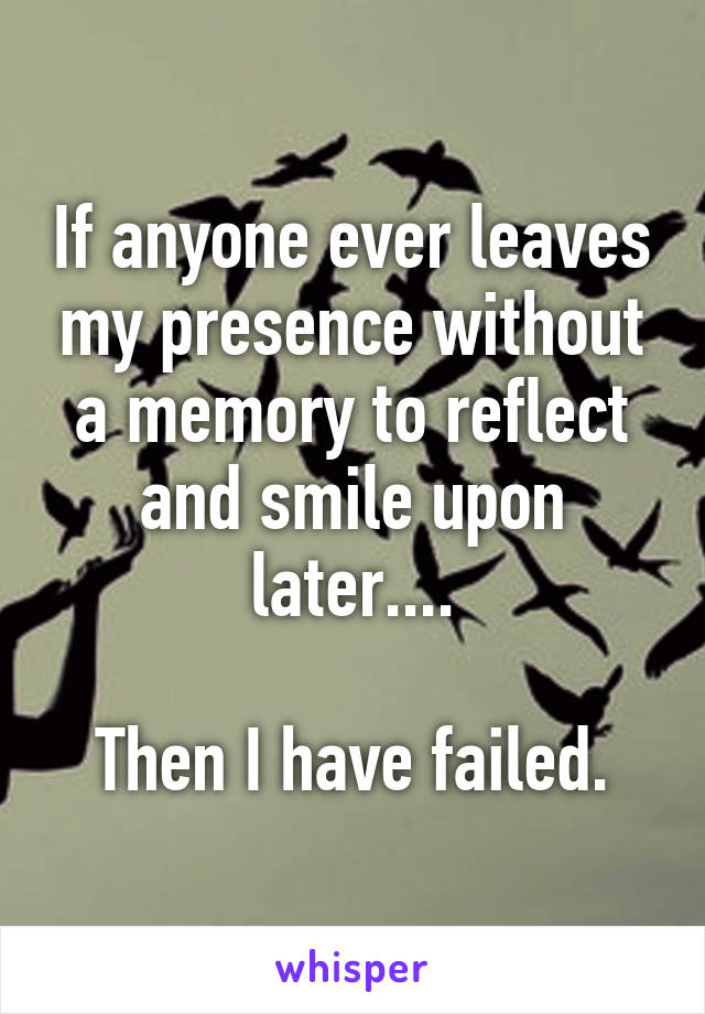 If anyone ever leaves my presence without a memory to reflect and smile upon later....

Then I have failed.