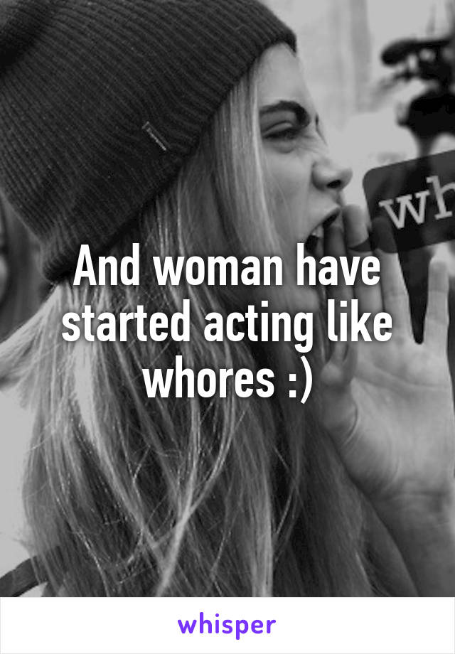 And woman have started acting like whores :)