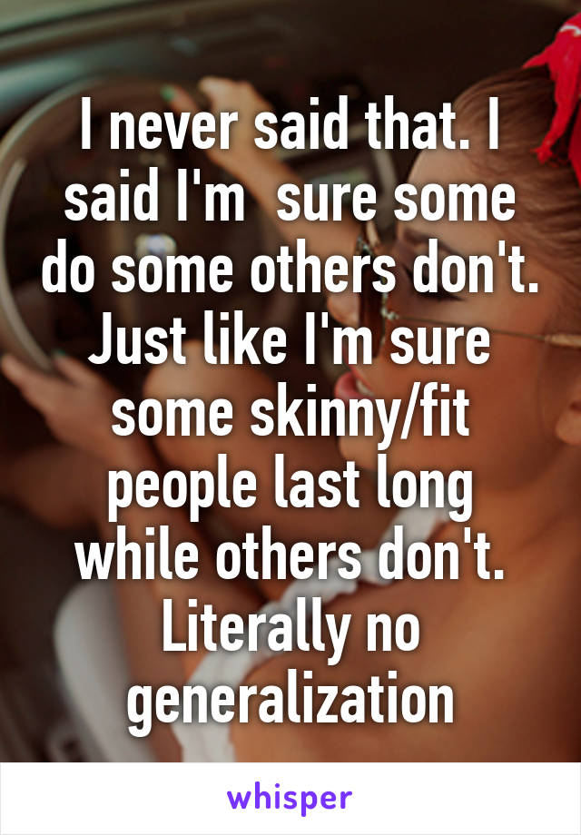 I never said that. I said I'm  sure some do some others don't. Just like I'm sure some skinny/fit people last long while others don't. Literally no generalization