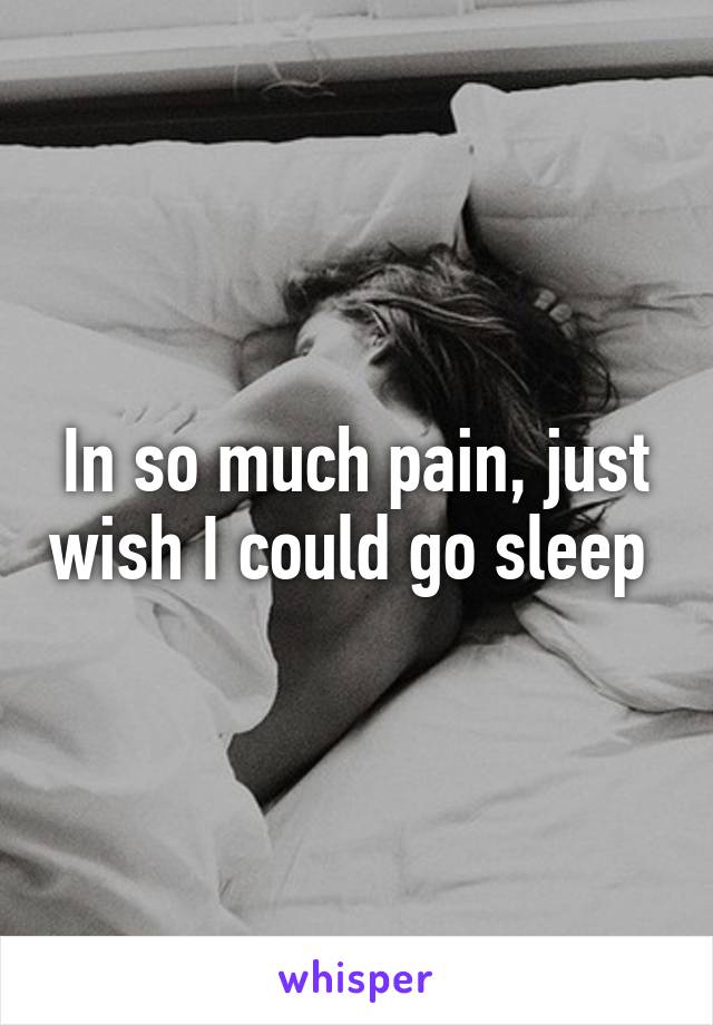 In so much pain, just wish I could go sleep 