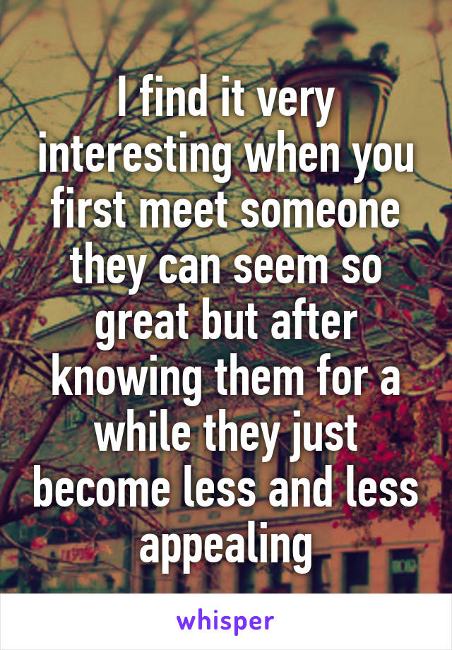 I find it very interesting when you first meet someone they can seem so great but after knowing them for a while they just become less and less appealing