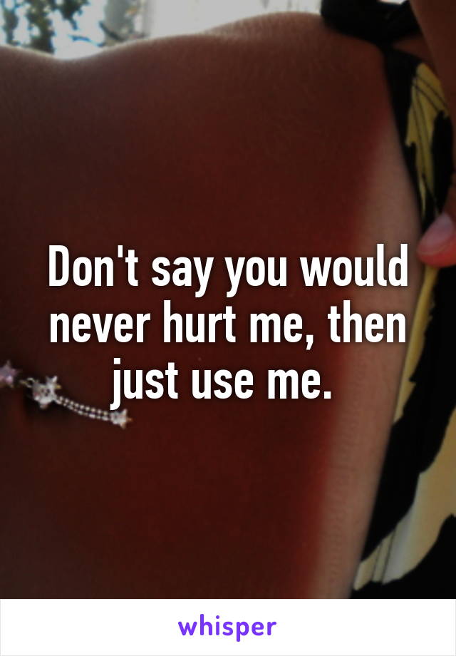 Don't say you would never hurt me, then just use me. 