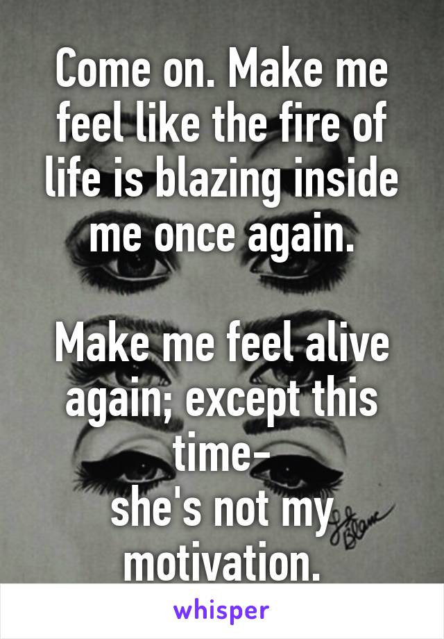 Come on. Make me feel like the fire of life is blazing inside me once again.

Make me feel alive again; except this time-
she's not my motivation.