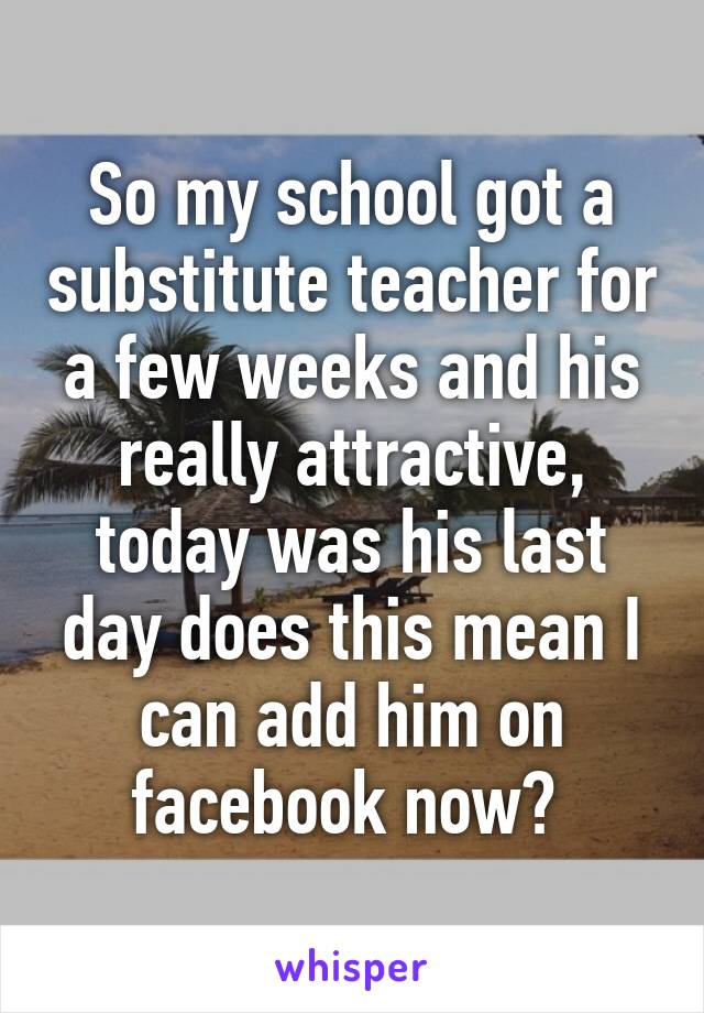 So my school got a substitute teacher for a few weeks and his really attractive, today was his last day does this mean I can add him on facebook now? 