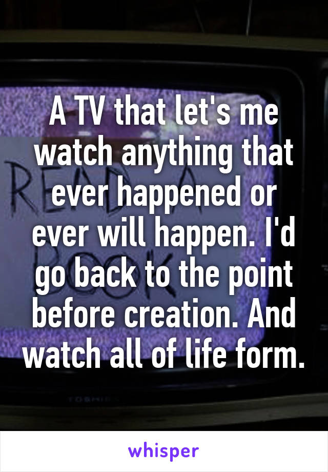 A TV that let's me watch anything that ever happened or ever will happen. I'd go back to the point before creation. And watch all of life form.