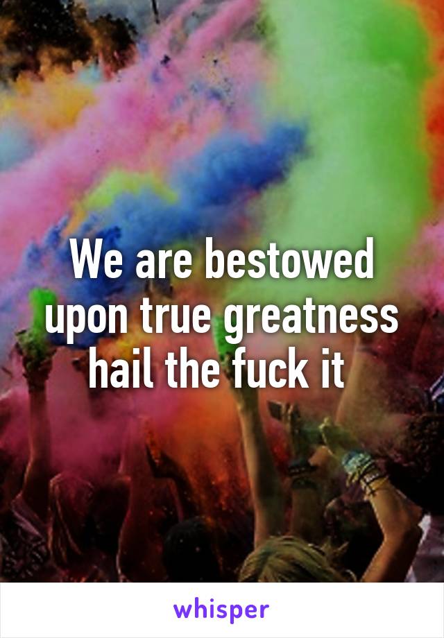 We are bestowed upon true greatness hail the fuck it 