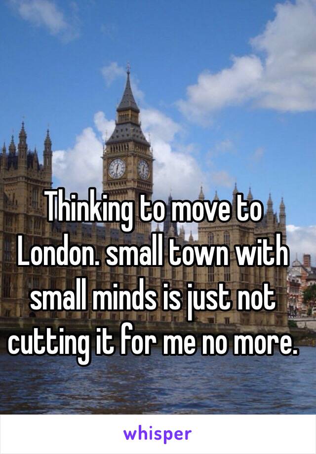 Thinking to move to London. small town with small minds is just not cutting it for me no more. 