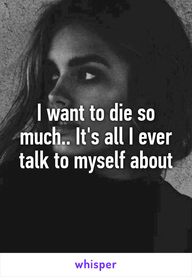 I want to die so much.. It's all I ever talk to myself about