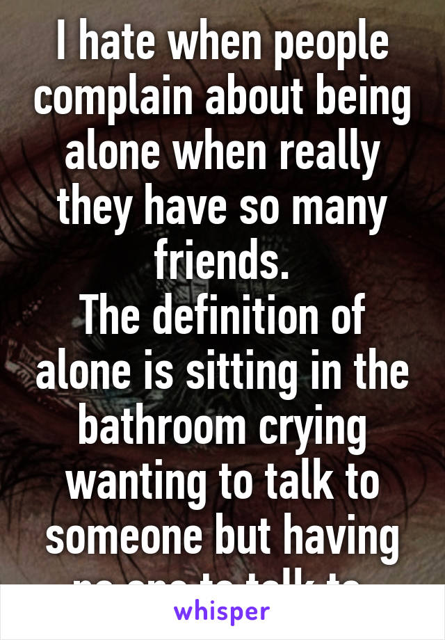 I hate when people complain about being alone when really they have so many friends.
The definition of alone is sitting in the bathroom crying wanting to talk to someone but having no one to talk to.