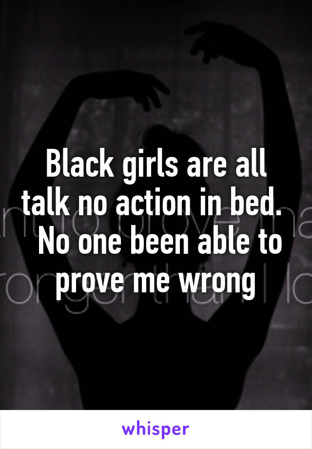 Black girls are all talk no action in bed.   No one been able to prove me wrong