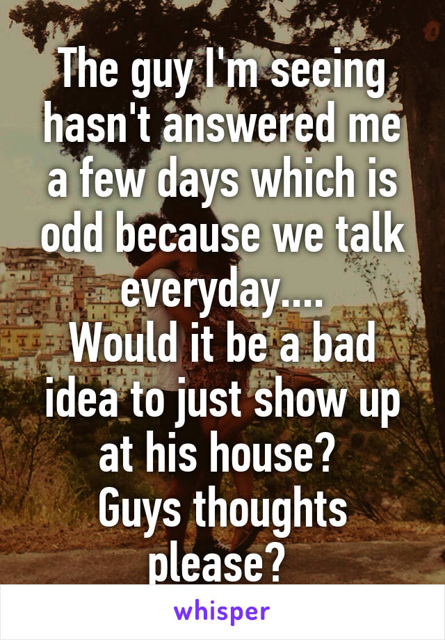 The guy I'm seeing hasn't answered me a few days which is odd because we talk everyday....
Would it be a bad idea to just show up at his house? 
Guys thoughts please? 