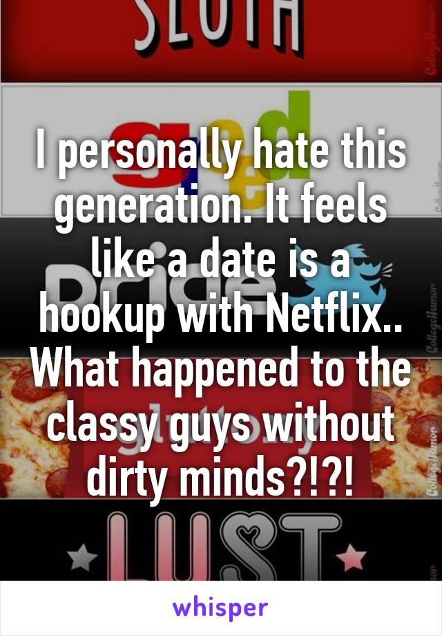 I personally hate this generation. It feels like a date is a hookup with Netflix.. What happened to the classy guys without dirty minds?!?!