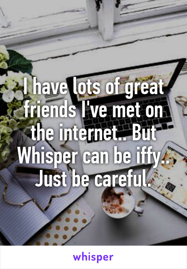 I have lots of great friends I've met on the internet.. But Whisper can be iffy.. Just be careful.