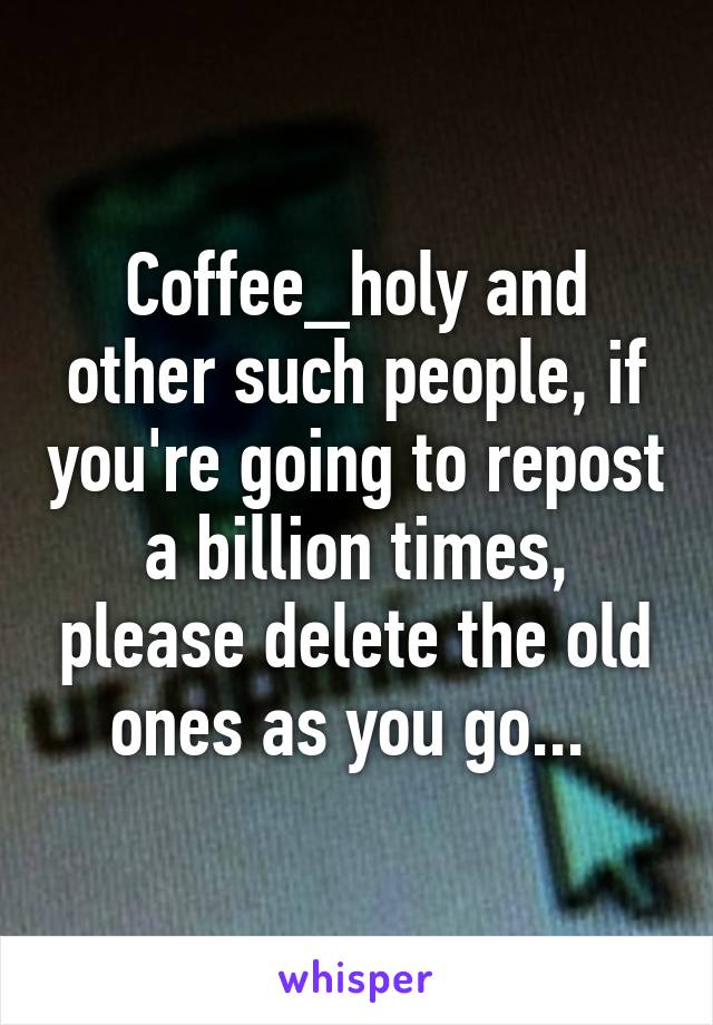 Coffee_holy and other such people, if you're going to repost a billion times, please delete the old ones as you go... 