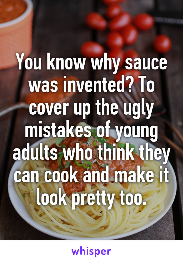 You know why sauce was invented? To cover up the ugly mistakes of young adults who think they can cook and make it look pretty too.