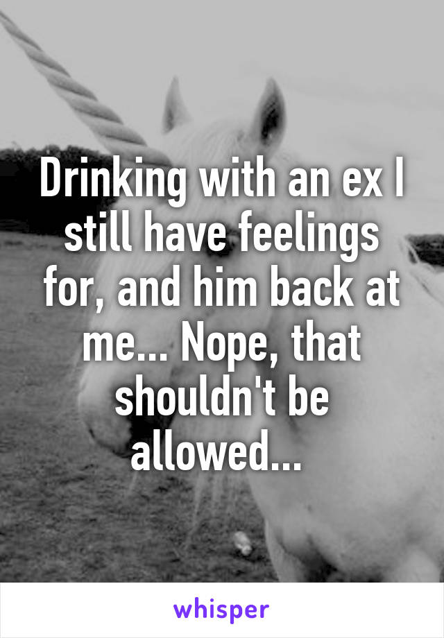 Drinking with an ex I still have feelings for, and him back at me... Nope, that shouldn't be allowed... 