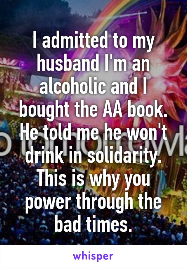 I admitted to my husband I'm an alcoholic and I bought the AA book. He told me he won't drink in solidarity. This is why you power through the bad times.