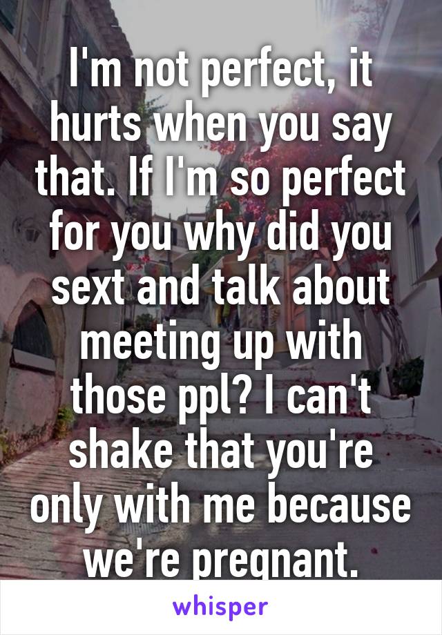 I'm not perfect, it hurts when you say that. If I'm so perfect for you why did you sext and talk about meeting up with those ppl? I can't shake that you're only with me because we're pregnant.