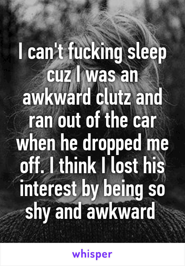 I can't fucking sleep cuz I was an awkward clutz and ran out of the car when he dropped me off. I think I lost his interest by being so shy and awkward 